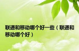 联通和移动哪个好一些（联通和移动哪个好）