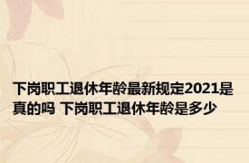 下岗职工退休年龄最新规定2021是真的吗 下岗职工退休年龄是多少