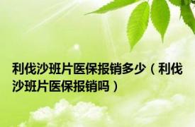 利伐沙班片医保报销多少（利伐沙班片医保报销吗）