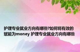 护理专业就业方向有哪些?如何将有效的赋能为money 护理专业就业方向有哪些