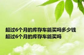 超过6个月的库存车能买吗多少钱 超过6个月的库存车能买吗