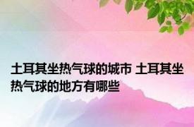 土耳其坐热气球的城市 土耳其坐热气球的地方有哪些