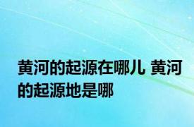 黄河的起源在哪儿 黄河的起源地是哪