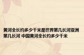 黄河全长约多少千米是世界第几长河亚洲第几长河 中国黄河全长约多少千米