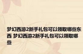 梦幻西游2新手礼包可以领取哪些东西 梦幻西游2新手礼包可以领取哪些