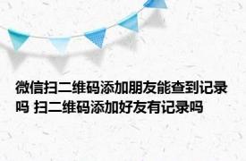 微信扫二维码添加朋友能查到记录吗 扫二维码添加好友有记录吗