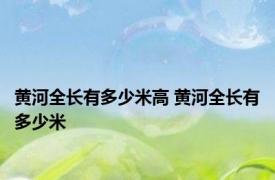 黄河全长有多少米高 黄河全长有多少米