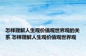 怎样理解人生观价值观世界观的关系 怎样理解人生观价值观世界观