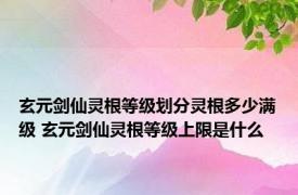 玄元剑仙灵根等级划分灵根多少满级 玄元剑仙灵根等级上限是什么