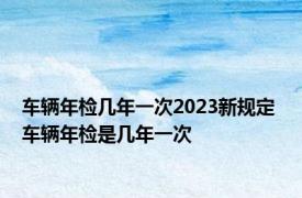 车辆年检几年一次2023新规定 车辆年检是几年一次