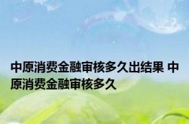 中原消费金融审核多久出结果 中原消费金融审核多久