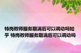 特岗教师服务期满后可以调动吗知乎 特岗教师服务期满后可以调动吗