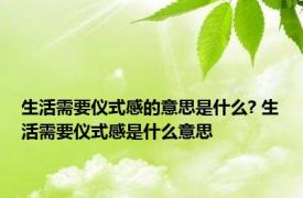 生活需要仪式感的意思是什么? 生活需要仪式感是什么意思