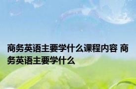 商务英语主要学什么课程内容 商务英语主要学什么