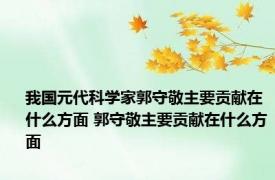 我国元代科学家郭守敬主要贡献在什么方面 郭守敬主要贡献在什么方面