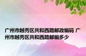 广州市越秀区共和西路邮政编码 广州市越秀区共和西路邮编多少