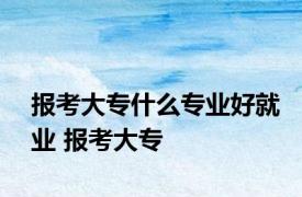 报考大专什么专业好就业 报考大专 