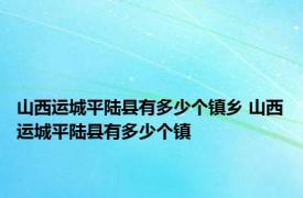 山西运城平陆县有多少个镇乡 山西运城平陆县有多少个镇