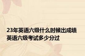 23年英语六级什么时候出成绩 英语六级考试多少分过