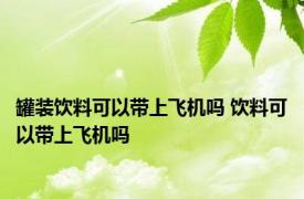 罐装饮料可以带上飞机吗 饮料可以带上飞机吗