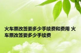 火车票改签要多少手续费和费用 火车票改签要多少手续费