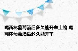 喝两杯葡萄酒后多久能开车上路 喝两杯葡萄酒后多久能开车