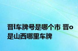 晋l车牌号是哪个市 晋o是山西哪里车牌