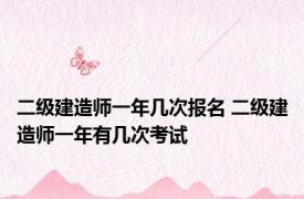 二级建造师一年几次报名 二级建造师一年有几次考试