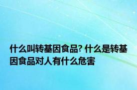 什么叫转基因食品? 什么是转基因食品对人有什么危害