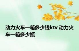 动力火车一箱多少钱ktv 动力火车一箱多少瓶