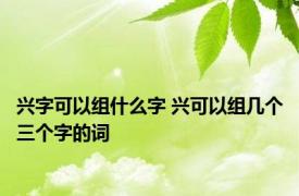 兴字可以组什么字 兴可以组几个三个字的词