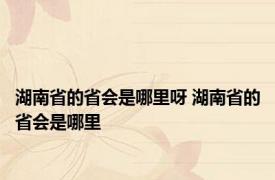 湖南省的省会是哪里呀 湖南省的省会是哪里