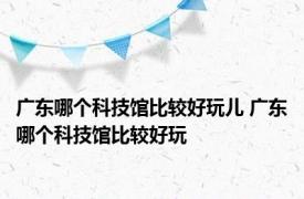 广东哪个科技馆比较好玩儿 广东哪个科技馆比较好玩