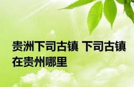 贵洲下司古镇 下司古镇在贵州哪里