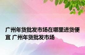 广州年货批发市场在哪里进货便宜 广州年货批发市场