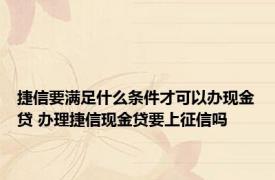 捷信要满足什么条件才可以办现金贷 办理捷信现金贷要上征信吗