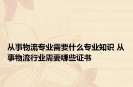 从事物流专业需要什么专业知识 从事物流行业需要哪些证书