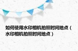 如何使用水印相机拍照时间地点（水印相机拍照时间地点）