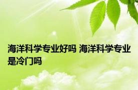 海洋科学专业好吗 海洋科学专业是冷门吗