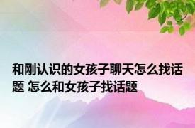 和刚认识的女孩子聊天怎么找话题 怎么和女孩子找话题