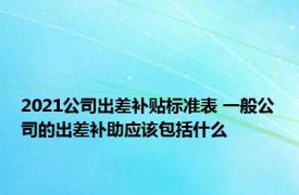 2021公司出差补贴标准表 一般公司的出差补助应该包括什么