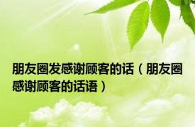 朋友圈发感谢顾客的话（朋友圈感谢顾客的话语）