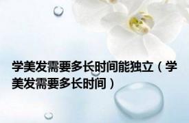 学美发需要多长时间能独立（学美发需要多长时间）