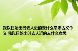 我以日始出时去人近的去什么意思古义今义 我以日始出时去人近的去什么意思