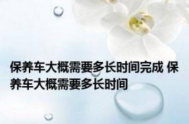 保养车大概需要多长时间完成 保养车大概需要多长时间