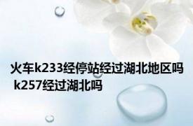 火车k233经停站经过湖北地区吗 k257经过湖北吗