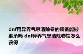 dnf用异界气息清除卷的装备能被继承吗 dnf异界气息清除卷轴怎么获得