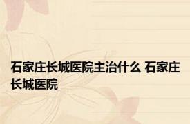 石家庄长城医院主治什么 石家庄长城医院 