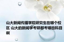 山大新闻传播学院研究生在哪个校区 山大的新闻学考研都考哪些科目啊