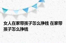 女人在家带孩子怎么挣钱 在家带孩子怎么挣钱